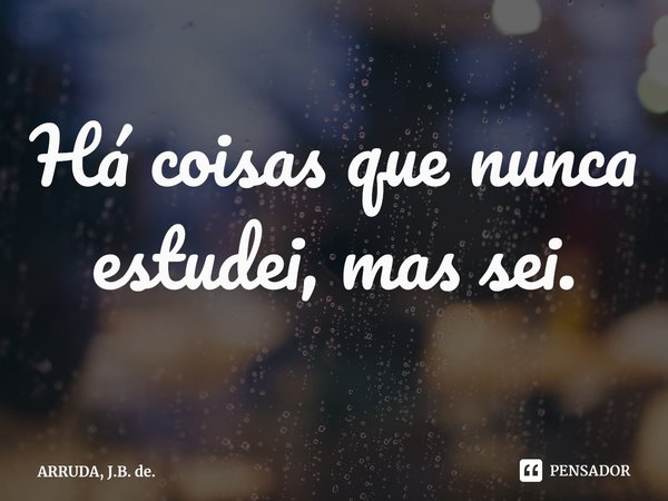 Há coisas que nunca estudei, mas sei.⁠... Frase de ARRUDA, J.B. de..