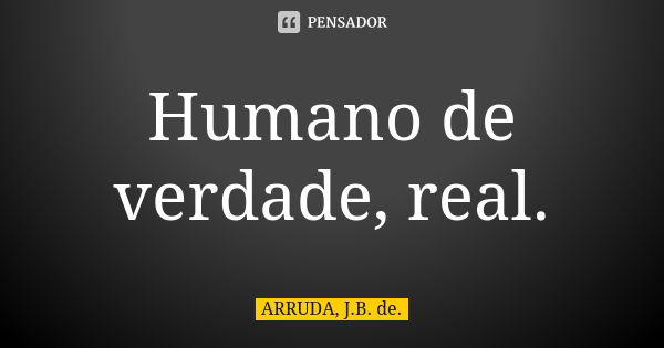 Humano de verdade, real.... Frase de ARRUDA, J.B. de..