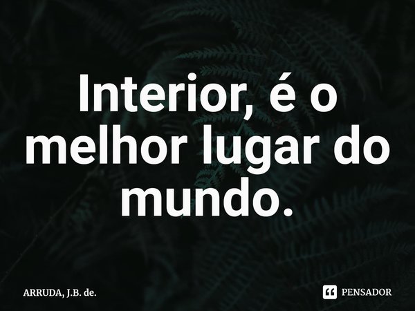 ⁠Interior, é o melhor lugar do mundo.... Frase de ARRUDA, J.B. de..