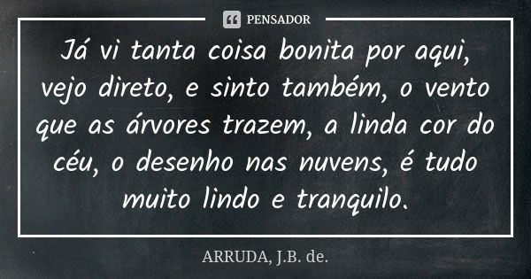 Já vi tanta coisa bonita por aqui, vejo direto, e sinto também, o vento que as árvores trazem, a linda cor do céu, o desenho nas nuvens, é tudo muito lindo e tr... Frase de ARRUDA, J.B. de..