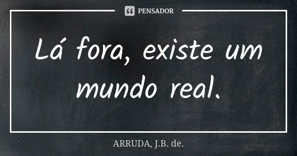 Lá fora, existe um mundo real.... Frase de ARRUDA, J.B. de..