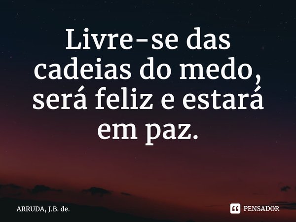 Livre-se das cadeias do medo, será feliz e estará em paz. ⁠... Frase de ARRUDA, J.B. de..
