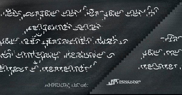 Mas porque ela? Por que ela? A pergunta seria:
-Por que não aproveitei tudo o que me foi entregue, inclusive o mesmo tempo e momento?... Frase de ARRUDA, J.B. de.
