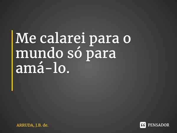 Me calarei para o mundo só para amá-lo. ⁠... Frase de ARRUDA, J.B. de..