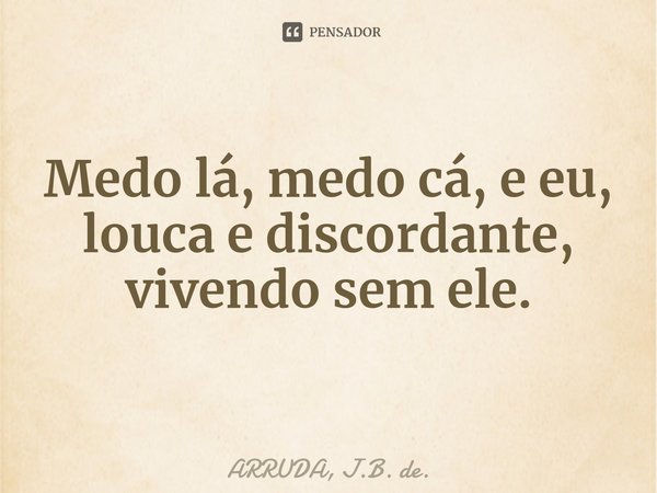 Medo lá, medo cá, e eu, louca e discordante, vivendo sem ele.... Frase de ARRUDA, J.B. de..