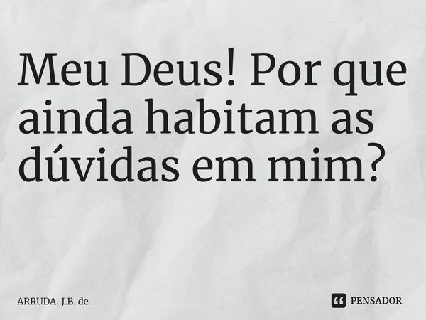 Meu Deus! Por que ainda habitam as dúvidas em mim? ⁠... Frase de ARRUDA, J.B. de..