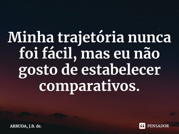 ⁠Minha trajetória nunca foi fácil, mas eu não gosto de estabelecer comparativos.... Frase de ARRUDA, J.B. de..