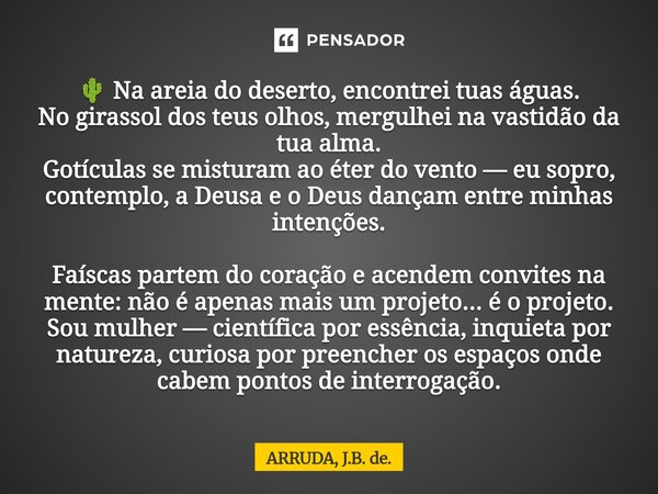 ⁠🌵 Na areia do deserto, encontrei tuas águas. No girassol dos teus olhos, mergulhei na vastidão da tua alma. Gotículas se misturam ao éter do vento — eu sopro, ... Frase de ARRUDA, J.B. de..