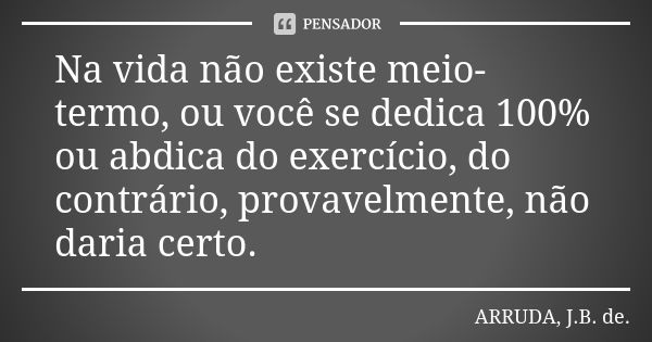 Na vida não existe meio-termo, ou você se dedica 100% ou abdica do exercício, do contrário, provavelmente, não daria certo.... Frase de ARRUDA, J.B. de..