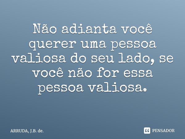 Não adianta você querer uma pessoa valiosa do seu lado, se você não for essa pessoa valiosa. ⁠... Frase de ARRUDA, J.B. de..