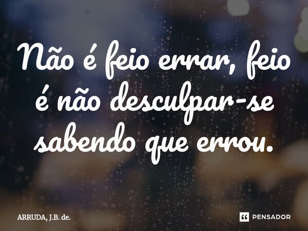 Não é feio errar, feio é não desculpar-se sabendo que errou.⁠... Frase de ARRUDA, J.B. de..