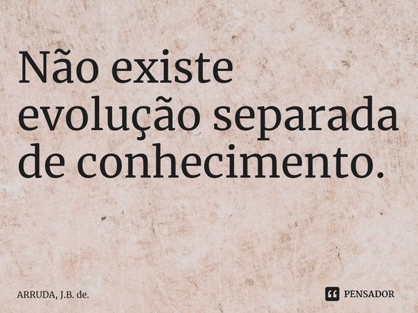 Não existe evolução separada de conhecimento. ⁠... Frase de ARRUDA, J.B. de..