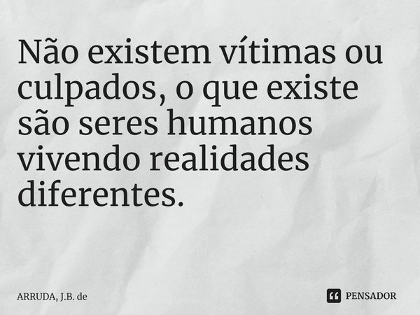 Não existem vítimas ou culpados, o que existe são seres humanos vivendo realidades diferentes. ⁠... Frase de ARRUDA, J.B. de.