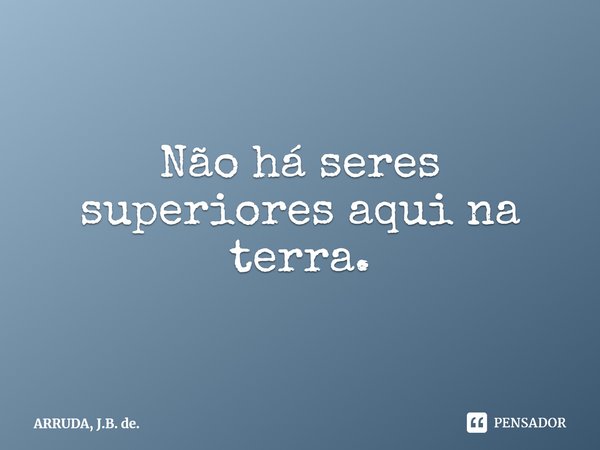 ⁠Não há seres superiores aqui na terra.... Frase de ARRUDA, J.B. de..