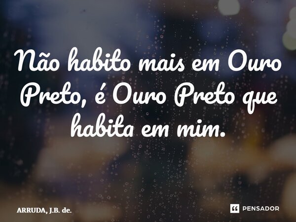 Não habito mais em Ouro Preto, é Ouro Preto que habita em mim. ⁠... Frase de ARRUDA, J.B. de..