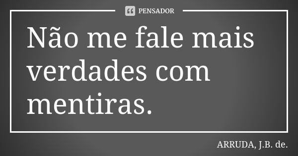 Não me fale mais verdades com mentiras.... Frase de ARRUDA, J.B. de..