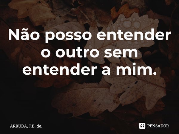 Não posso entender o outro sem entender a mim. ⁠... Frase de ARRUDA, J.B. de..