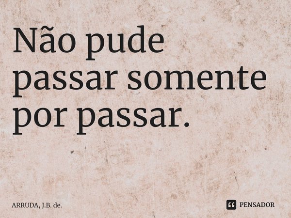 Não pude passar somente por passar. ⁠... Frase de ARRUDA, J.B. de..