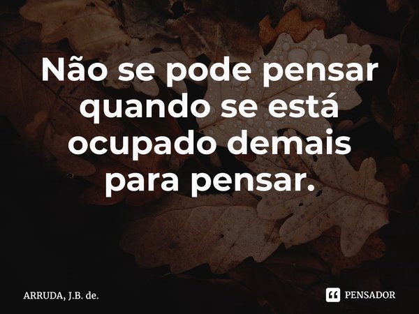 Não se pode pensar quando se está ocupado demais parapensar. ⁠... Frase de ARRUDA, J.B. de..