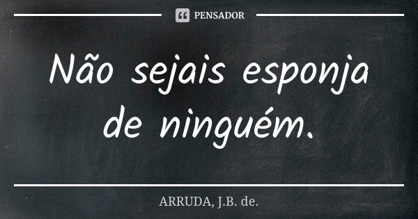 Não sejais esponja de ninguém.... Frase de ARRUDA, J.B. de..