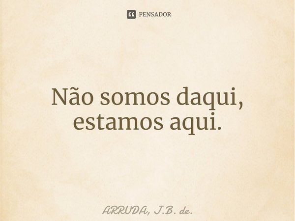 ⁠Não somos daqui, estamos aqui.... Frase de ARRUDA, J.B. de..