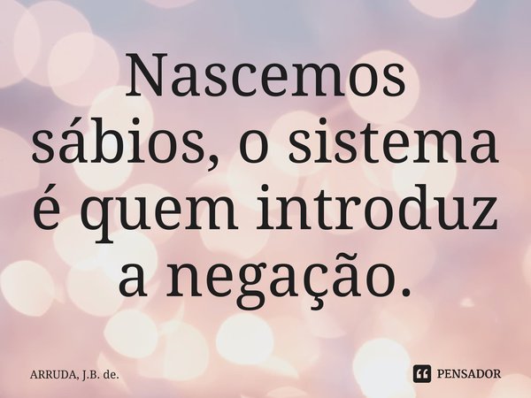 ⁠Nascemos sábios, o sistema é quem introduz a negação.... Frase de ARRUDA, J.B. de..