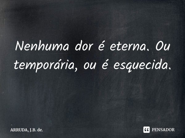 ⁠Nenhuma dor é eterna. Ou é temporária, ou é esquecida.... Frase de ARRUDA, J.B. de..