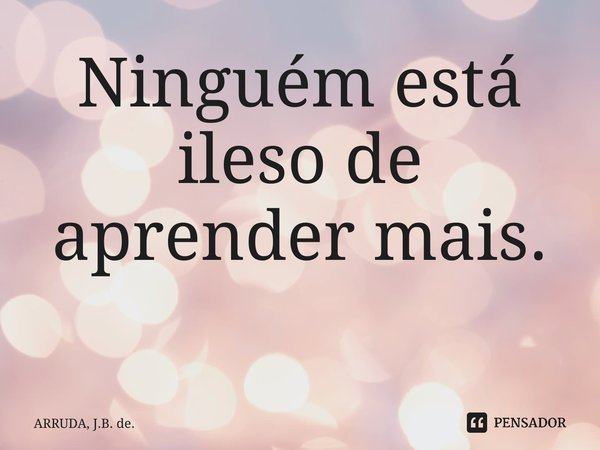 Ninguém está ileso de aprender mais. ⁠... Frase de ARRUDA, J.B. de..
