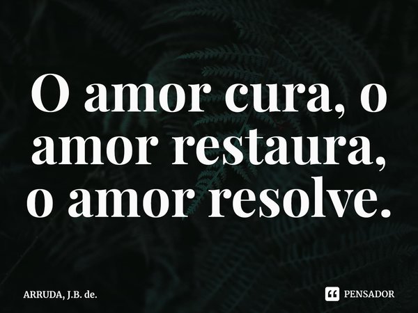 ⁠O amor cura, o amor restaura, o amor resolve.... Frase de ARRUDA, J.B. de..
