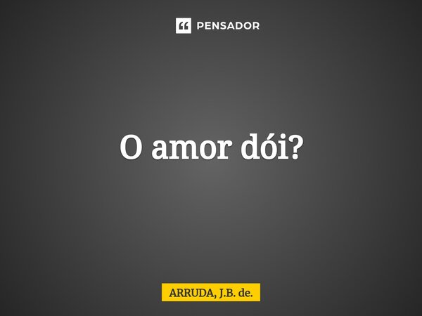 ⁠O amor dói?... Frase de ARRUDA, J.B. de..