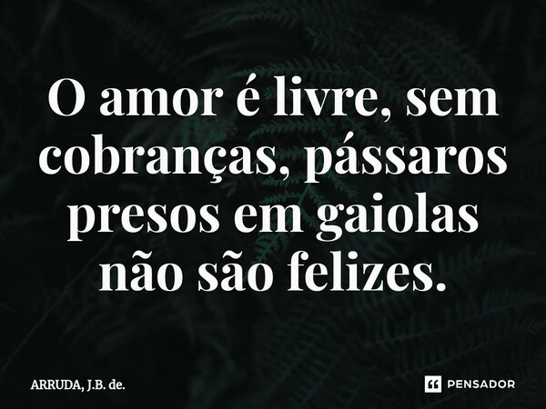 ⁠O amor é livre, sem cobranças, pássaros presos em gaiolas não são felizes.... Frase de ARRUDA, J.B. de..