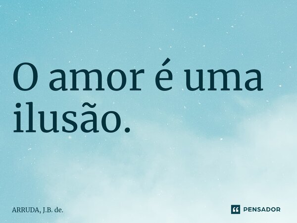 O amor é uma ilusão.⁠... Frase de ARRUDA, J.B. de..