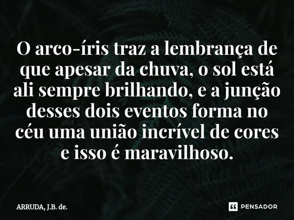 ⁠O arco-íris traz a lembrança de que apesar da chuva, o sol está ali sempre brilhando, e a junção desses dois eventos forma no céu uma união incrível de cores e... Frase de ARRUDA, J.B. de..