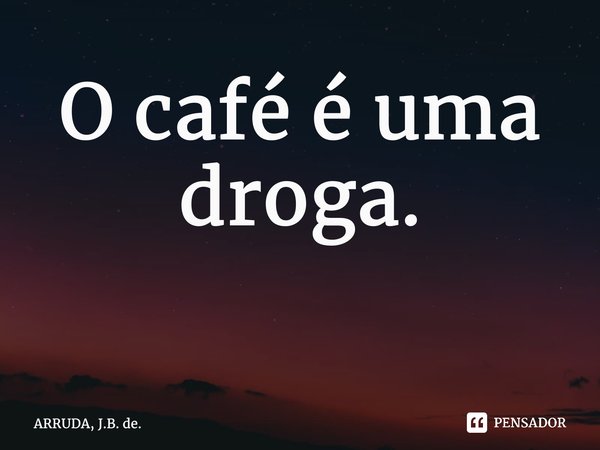 O café é uma droga. ⁠... Frase de ARRUDA, J.B. de..