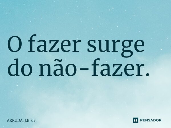 O fazer surge do não-fazer.⁠... Frase de ARRUDA, J.B. de..