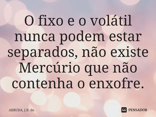 O fixo e o volátil nunca podem estar separados, não existe Mercúrio que não contenha o enxofre.... Frase de ARRUDA, J.B. de..