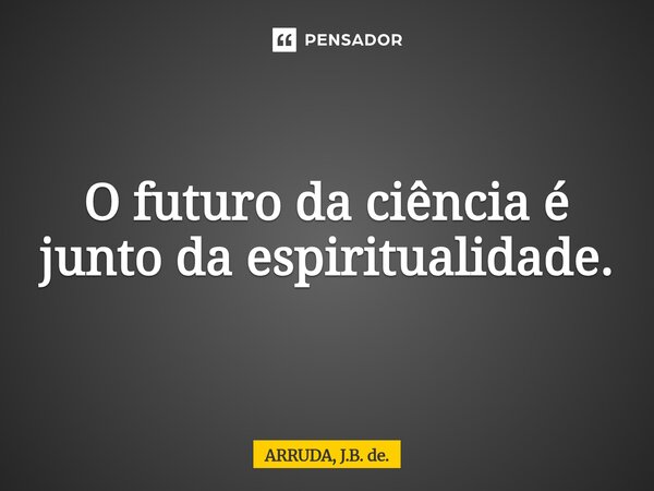 O futuro da ciência é junto da espiritualidade.⁠... Frase de ARRUDA, J.B. de..