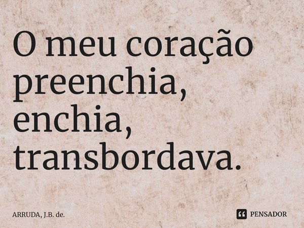 O meu coração preenchia, enchia, transbordava.... Frase de ARRUDA, J.B. de..