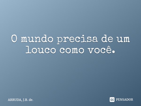 O mundo precisa de um louco como você. ⁠... Frase de ARRUDA, J.B. de..