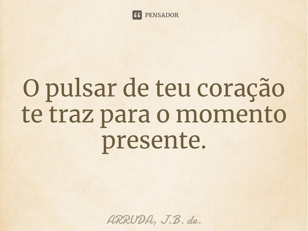 O pulsar de teu coração te traz para o momento presente.⁠... Frase de ARRUDA, J.B. de..