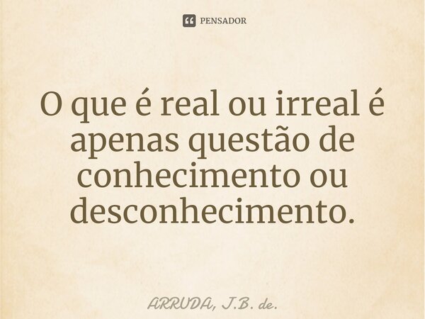⁠O que é real ou irreal é apenas questão de conhecimento ou desconhecimento.... Frase de ARRUDA, J.B. de..