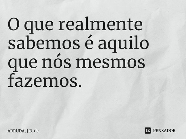 O que realmente sabemos é aquilo que nós mesmos fazemos. ⁠... Frase de ARRUDA, J.B. de..