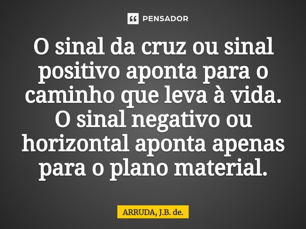 ⁠O sinal da cruz ou sinal positivo aponta para o caminho que leva à vida. O sinal negativo ou horizontal aponta apenas para o plano material.... Frase de ARRUDA, J.B. de..