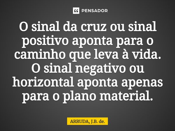 ⁠O sinal da cruz ou sinal positivo aponta para o caminho que leva à vida. O sinal negativo ou horizontal aponta apenas para o plano material.... Frase de ARRUDA, J.B. de..