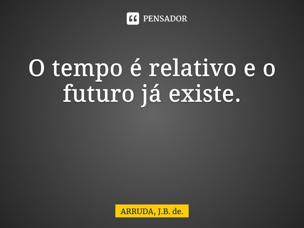 O tempo é relativo e o futuro já existe. ⁠... Frase de ARRUDA, J.B. de..