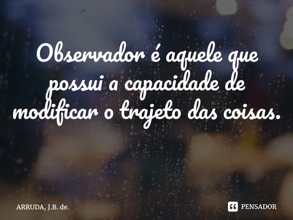 Observador é aquele que possui a capacidade de modificar o trajeto das coisas. ⁠... Frase de ARRUDA, J.B. de..