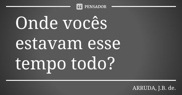 Onde vocês estavam esse tempo todo?... Frase de ARRUDA, J.B. de..