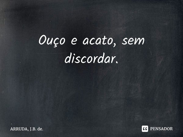 Ouço e acato, sem discordar. ⁠... Frase de ARRUDA, J.B. de..