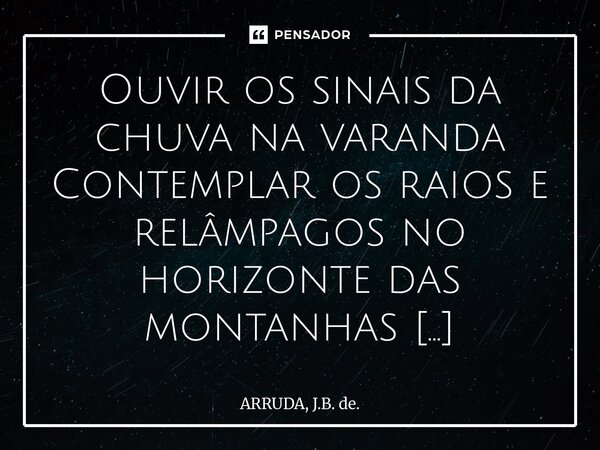 Ouvir os sinais da chuva na varanda Contemplar os raios e relâmpagos no horizonte das montanhas Sentir o vento sacudir os meus cabelos Sentir os pingos de chuva... Frase de ARRUDA, J.B. de..