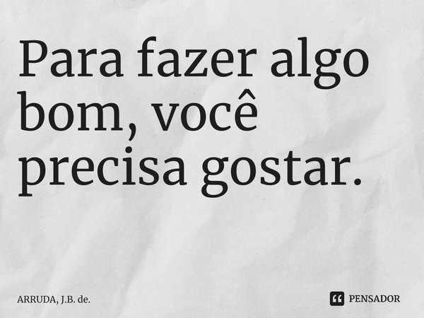 Para fazer algo bom, você precisa gostar. ⁠... Frase de ARRUDA, J.B. de..